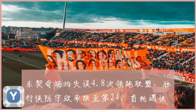 东契奇场均失误4.8次领跑联盟，独行侠防守效率跌至第24，首轮遇快船或成防守漏洞