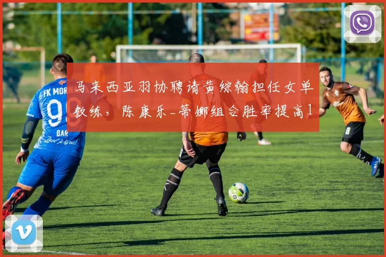 马来西亚羽协聘请黄综翰担任女单教练，陈康乐_蒂娜组合胜率提高12%