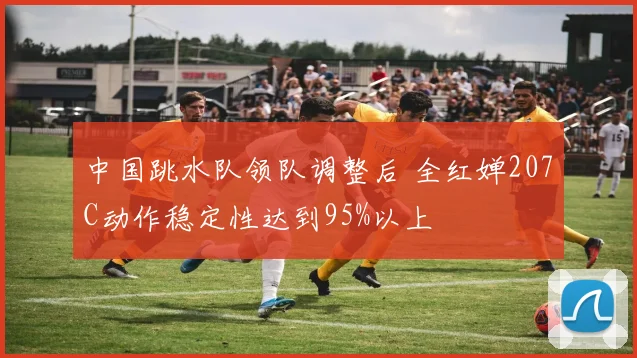 中国跳水队领队调整后 全红婵207C动作稳定性达到95%以上