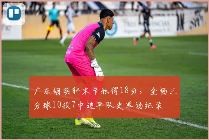 广东胡明轩末节独得18分，全场三分球10投7中追平队史单场纪录