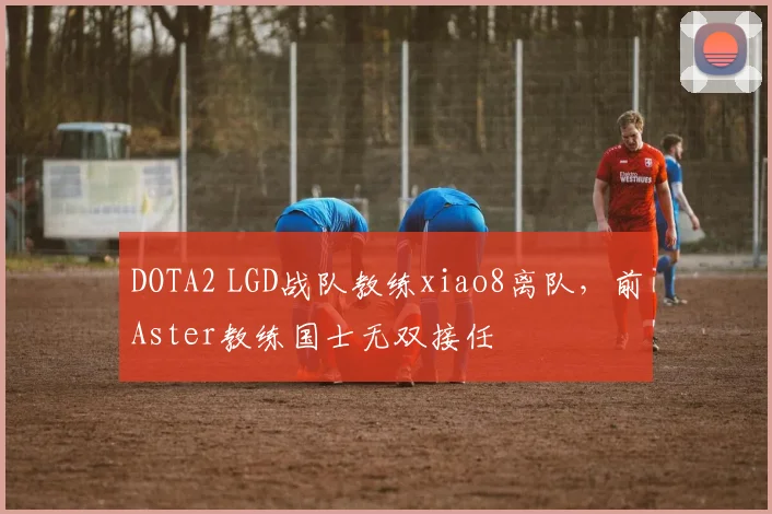 DOTA2 LGD战队教练xiao8离队，前Aster教练国士无双接任
