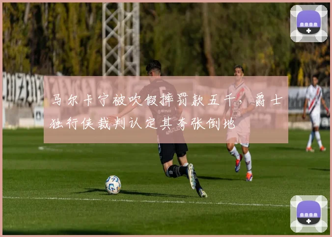 马尔卡宁被吹假摔罚款五千，爵士独行侠裁判认定其夸张倒地